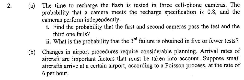 2. (a) The time to recharge the flash is tested in three cell-phone cameras. The probability that a camera meets the recharge specification is 0.8, and the cameras perform independently.
i. Find the probability that the first and second cameras pass the test and the third one fails?
ii. What is the probability that the 3rd failure is obtained in five or fewer tests?
(b) Changes in airport procedures require considerable planning. Arrival rates of aircraft are important factors that must be taken into account. Suppose small aircrafts arrive at a certain airport, according to a Poisson process, at the rate of 6 per hour.