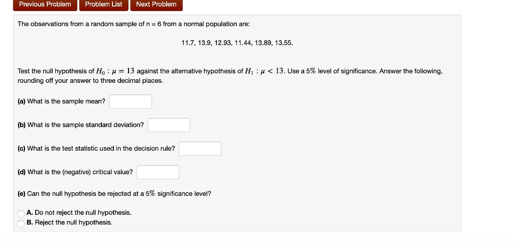 The observations from a random sample of n = 6 from a normal population are:
11.7, 13.9, 12.93, 11.44, 13.89, 13.55.
Test the null hypothesis of H0 : ? = 13 against the alternative hypothesis of H1 : ? < 13. Use a 5% level of significance. Answer the following, rounding off your answer to three decimal places.
(a) What is the sample mean?
(b) What is the sample standard deviation?
(c) What is the test statistic used in the decision rule?
(d) What is the (negative) critical value?
(e) Can the null hypothesis be rejected at a 5% significance level?
A. Do not reject the null hypothesis.
B. Reject the null hypothesis.