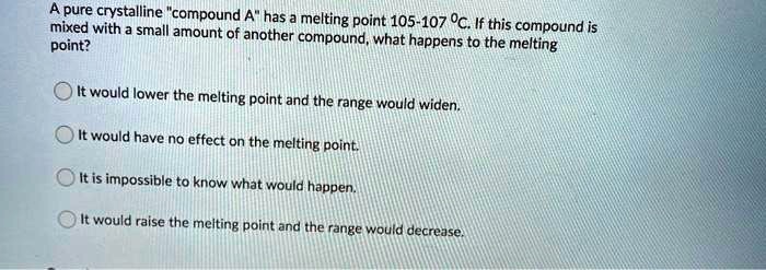 A pure crystalline "compound A" has a melting point 105-107 °C. If this compound is mixed with a small amount of another compound, what happens to the melting point?

It would lower the melting point and the range would widen.
It would have no effect on the melting point.
It is impossible to know what would happen.
It would raise the melting point and the range would decrease.