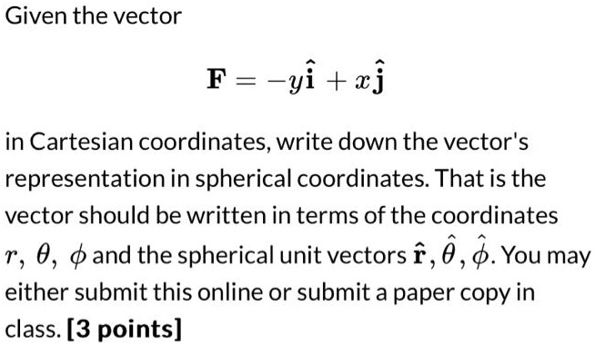 Given the vector
F = -yî + xĵ
in Cartesian coordinates, write down the vector's
representation in spherical coordinates. That is the
vector should be written in terms of the coordinates
r, θ, ϕ and the spherical unit vectors r̂, θ̂, ϕ̂. You may
either submit this online or submit a paper copy in
class. [3 points]