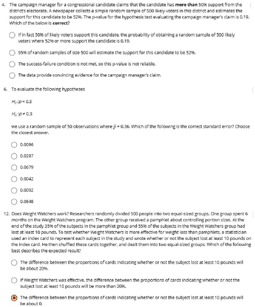 4. The campaign manager for a congressional candidate claims that the candidate has more than 50% support from the district's electorate. A newspaper collects a simple random sample of 500 likely voters in this district and estimates the support for this candidate to be 52%. The p-value for the hypothesis test evaluating the campaign manager's claim is 0.19. Which of the below is correct?

If in fact 50% of likely voters support this candidate, the probability of obtaining a random sample of 500 likely voters where 52% or more support the candidate is 0.19.

95% of random samples of size 500 will estimate the support for this candidate to be 52%.

The success-failure condition is not met, so this p-value is not reliable.

The data provide convincing evidence for the campaign manager's claim.

6. To evaluate the following hypotheses

H0 :p = 0.3
HA :p ? 0.3

we use a random sample of 50 observations where p? = 0.36. Which of the following is the correct standard error? Choose the closest answer.

0.0096
0.0297
0.0679
0.0042
0.0092
0.0648

12. Does Weight Watchers work? Researchers randomly divided 500 people into two equal-sized groups. One group spent 6 months on the Weight Watchers program. The other group received a pamphlet about controlling portion sizes. At the end of the study 35% of the subjects in the pamphlet group and 55% of the subjects in the Weight Watchers group had lost at least 10 pounds. To test whether Weight Watchers is more effective for weight loss than pamphlets, a statistician used an index card to represent each subject in the study and wrote whether or not the subject lost at least 10 pounds on the index card. He then shuffled these cards together, and dealt them into two equal-sized groups. Which of the following best describes the expected result?

The difference between the proportions of cards indicating whether or not the subject lost at least 10 pounds will be about 20%.

If Weight Watchers was effective, the difference between the proportions of cards indicating whether or not the subject lost at least 10 pounds will be more than 20%.

The difference between the proportions of cards indicating whether or not the subject lost at least 10 pounds will be about 0.