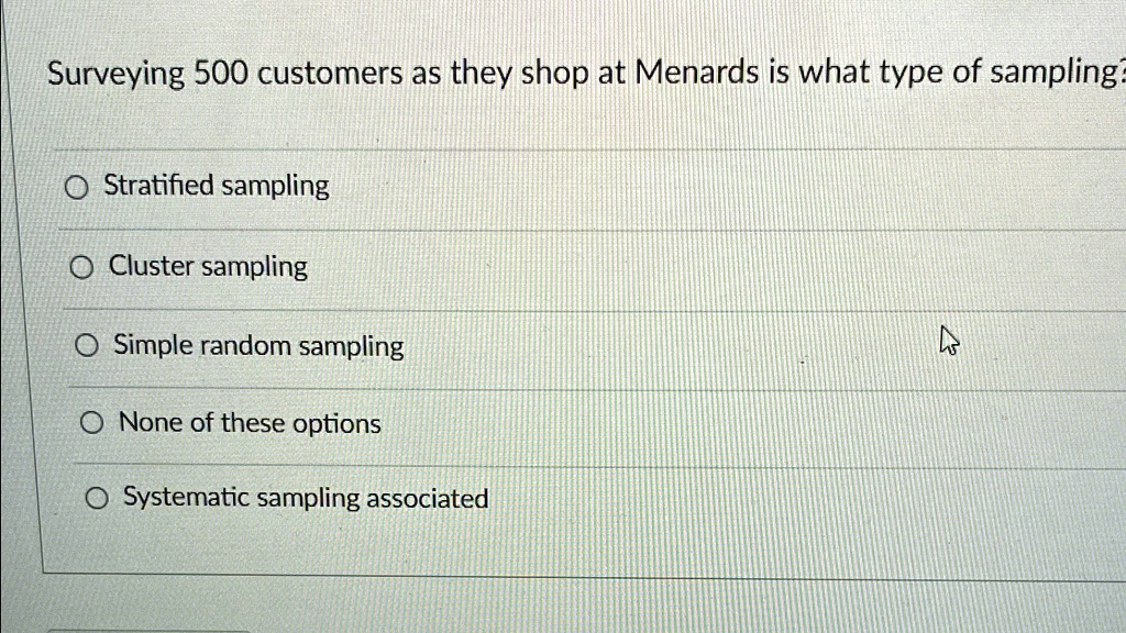 Surveying 500 customers as they shop at Menards is what type of sampling?
Stratified sampling
Cluster sampling
Simple random sampling
None of these options
Systematic sampling associated