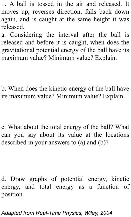 1. A ball is tossed in the air and released. It moves up, reverses direction, falls back down again, and is caught at the same height it was released.
a. Considering the interval after the ball is released and before it is caught, when does the gravitational potential energy of the ball have its maximum value? Minimum value? Explain.
b. When does the kinetic energy of the ball have its maximum value? Minimum value? Explain.
c. What about the total energy of the ball? What can you say about its value at the locations described in your answers to (a) and (b)?
d. Draw graphs of potential energy, kinetic energy, and total energy as a function of position.