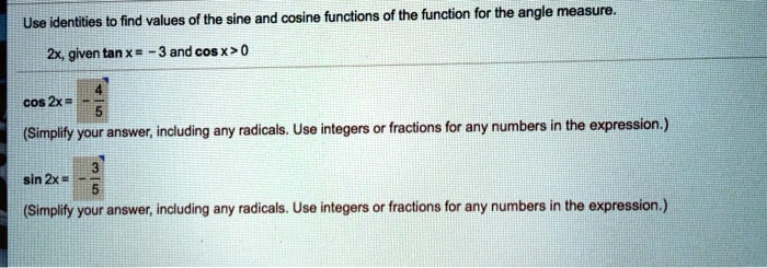 Use identities to find values of the sine and cosine functions of the function for the angle measure.
2x, given tan x = -3 and cos x > 0
cos 2x = frac-45
(Simplify your answer, including any radicals. Use integers or fractions for any numbers in the expression.)
sin 2x = frac-35
(Simplify your answer, including any radicals. Use integers or fractions for any numbers in the expression.)