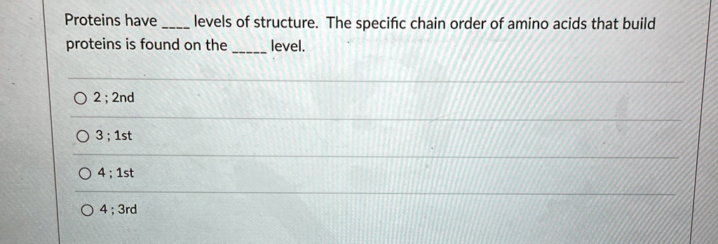 Proteins have  levels of structure. The specific chain order of amino acids that build proteins is found on the  level.

2; 2nd
3; 1st
4; 1st
4; 3rd