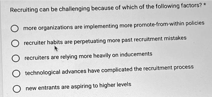 Recruiting can be challenging because of which of the following factors?
more organizations are implementing more promote-from-within policies
recruiter habits are perpetuating more past recruitment mistakes
recruiters are relying more heavily on inducements
technological advances have complicated the recruitment process
new entrants are aspiring to higher levels