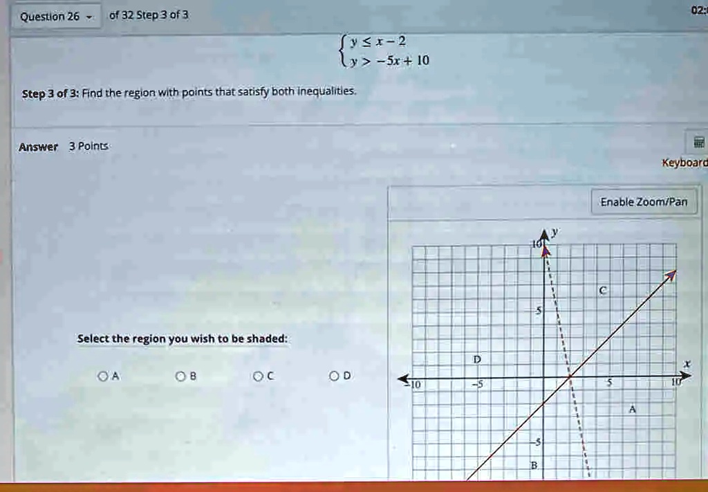 Question 26 of 32 Step 3 of 3
y ≤ x - 2 
 y > -5x + 10
Step 3 of 3: Find the region with points that satisfy both inequalities.
Answer 3 Points
Select the region you wish to be shaded:
A B C D