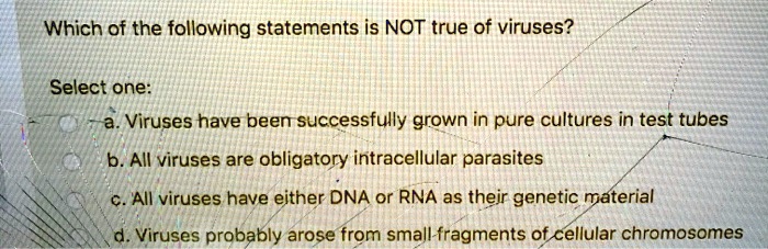 Which of the following statements is NOT true of viruses?

Select one:
a. Viruses have been successfully grown in pure cultures in test tubes
b. All viruses are obligatory intracellular parasites
c. All viruses have either DNA or RNA as their genetic material
d. Viruses probably arose from small fragments of cellular chromosomes