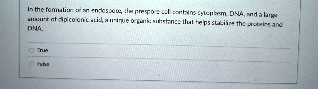In the formation of an endospore, the prespore cell contains cytoplasm, DNA, and a large
amount of dipicolonic acid, a unique organic substance that helps stabilize the proteins and
DNA.
True
False
