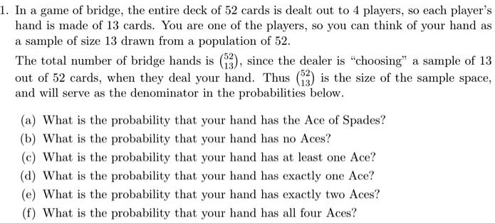 1. In a game of bridge, the entire deck of 52 cards is dealt out to 4 players, so each player's hand is made of 13 cards. You are one of the players, so you can think of your hand as a sample of size 13 drawn from a population of 52.
The total number of bridge hands is (52 over 13), since the dealer is "choosing" a sample of 13 out of 52 cards, when they deal your hand. Thus (52 over 13) is the size of the sample space, and will serve as the denominator in the probabilities below.

(a) What is the probability that your hand has the Ace of Spades?
(b) What is the probability that your hand has no Aces?
(c) What is the probability that your hand has at least one Ace?
(d) What is the probability that your hand has exactly one Ace?
(e) What is the probability that your hand has exactly two Aces?
(f) What is the probability that your hand has all four Aces?