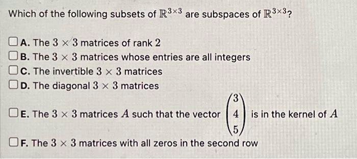 Which of the following subsets of ℝ^3 × 3 are subspaces of ℝ^3 × 3?
A. The 3 × 3 matrices of rank 2
B. The 3 × 3 matrices whose entries are all integers
C. The invertible 3 × 3 matrices
D. The diagonal 3 × 3 matrices
E. The 3 × 3 matrices A such that the vector < p m a t r i x > is in the kernel of A
F. The 3 × 3 matrices with all zeros in the second row