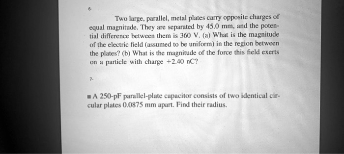 Two large, parallel, metal plates carry opposite charges of equal magnitude. They are separated by 45.0 mm, and the potential difference between them is 360 V. (a) What is the magnitude of the electric field (assumed to be uniform) in the region between the plates? (b) What is the magnitude of the force this field exerts on a particle with charge +2.40 nC?

A 250-pF parallel-plate capacitor consists of two identical circular plates 0.0875 mm apart. Find their radius.