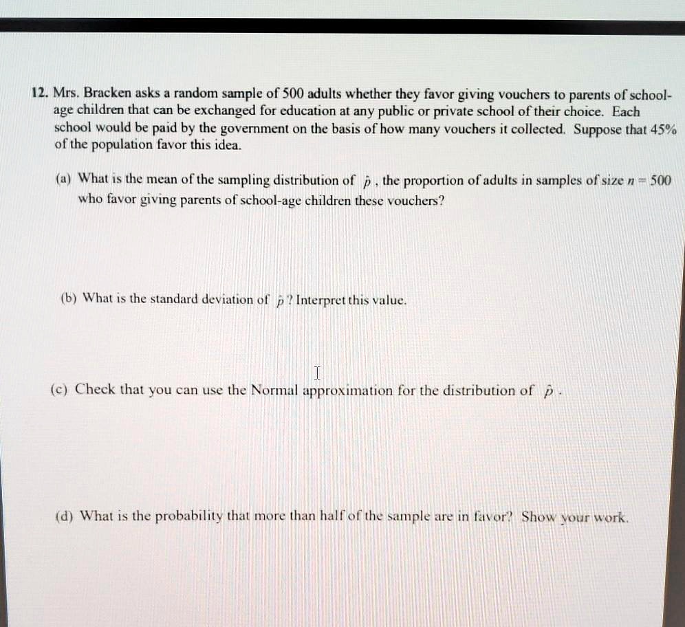 12. Mrs. Bracken asks a random sample of 500 adults whether they favor giving vouchers to parents of school-age children that can be exchanged for education at any public or private school of their choice. Each school would be paid by the government on the basis of how many vouchers it collected. Suppose that 45% of the population favor this idea.

(a) What is the mean of the sampling distribution of p?, the proportion of adults in samples of size n = 500 who favor giving parents of school-age children these vouchers?

(b) What is the standard deviation of p?? Interpret this value.

(c) Check that you can use the Normal approximation for the distribution of p?.

(d) What is the probability that more than half of the sample are in favor? Show your work.