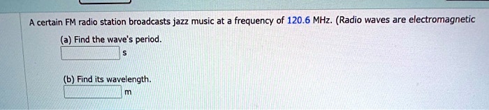 A certain FM radio station broadcasts jazz music at a frequency of 120.6 MHz. (Radio waves are electromagnetic
(a) Find the wave's period.
 s
(b) Find its wavelength.
 m