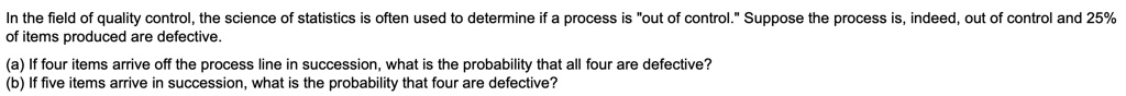 In the field of quality control, the science of statistics is often used to determine if a process is "out of control." Suppose the process is, indeed, out of control and 25% of items produced are defective.

(a) If four items arrive off the process line in succession, what is the probability that all four are defective?
(b) If five items arrive in succession, what is the probability that four are defective?