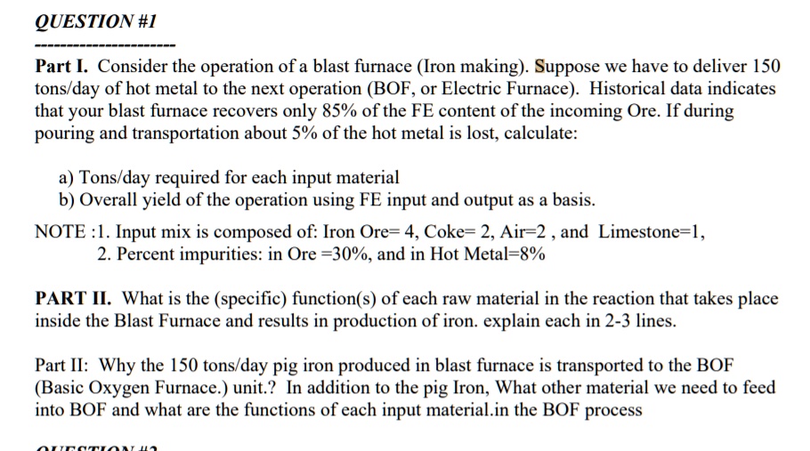Part I. Consider the operation of a blast furnace (Iron making). Suppose we have to deliver 150
tons/day of hot metal to the next operation (BOF, or Electric Furnace). Historical data indicates
that your blast furnace recovers only 85% of the FE content of the incoming Ore. If during
pouring and transportation about 5% of the hot metal is lost, calculate:

a) Tons/day required for each input material
b) Overall yield of the operation using FE input and output as a basis.

NOTE :1. Input mix is composed of: Iron Ore= 4, Coke= 2, Air=2 , and Limestone=1,
2. Percent impurities: in Ore =30%, and in Hot Metal=8%

PART II. What is the (specific) function(s) of each raw material in the reaction that takes place
inside the Blast Furnace and results in production of iron. explain each in 2-3 lines.

Part II: Why the 150 tons/day pig iron produced in blast furnace is transported to the BOF
(Basic Oxygen Furnace.) unit.? In addition to the pig Iron, What other material we need to feed
into BOF and what are the functions of each input material.in the BOF process