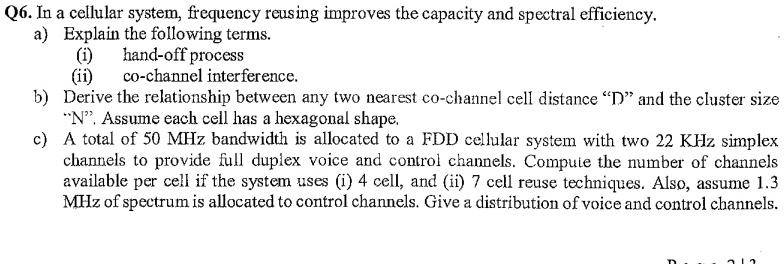 Q6. In a cellular system, frequency reusing improves the capacity and spectral efficiency.
a) Explain the following terms.
(i) hand-off process
(ii) co-channel interference.
b) Derive the relationship between any two nearest co-channel cell distance D̈änd the cluster size N̈.̈ Assume each cell has a hexagonal shape.
c) A total of 50 MHz bandwidth is allocated to a FDD cellular system with two 22 KHz simplex channels to provide full duplex voice and control channels. Compute the number of channels available per cell if the system uses (i) 4 cell, and (ii) 7 cell reuse techniques. Also, assume 1.3 MHz of spectrum is allocated to control channels. Give a distribution of voice and control channels.