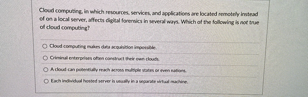cloud computing in which resources services and applications are located remotely instead of on a local server affects digital forensics in several ways which of the following is not true of 58422