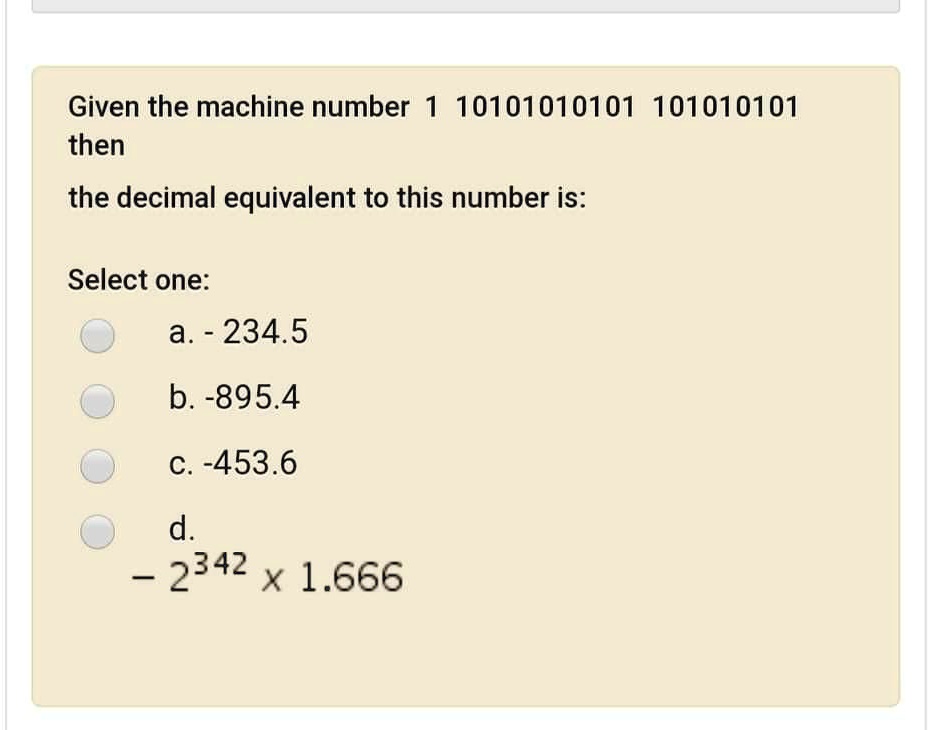 Given the machine number 1 10101010101 10101010101
then
the decimal equivalent to this number is:

Select one:
a. - 234.5
b. -895.4
c. -453.6
d.
- 2^342 x 1.666