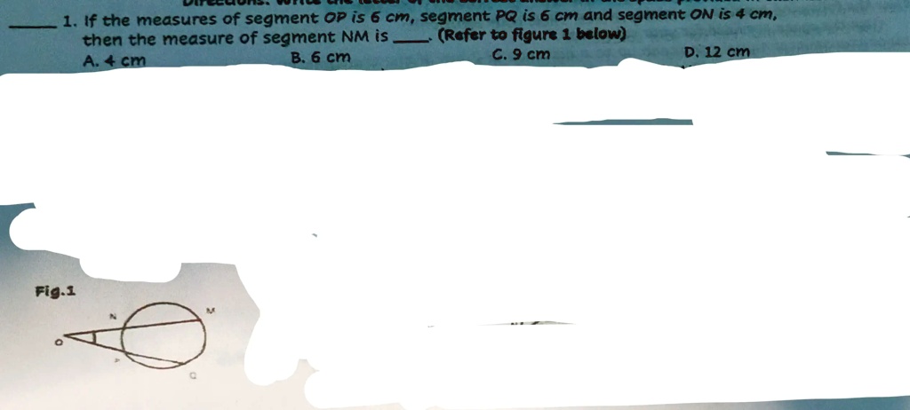 1. If the measures of segment OP is 6 cm, segment PQ is 6 cm and segment ON is 4 cm,
then the measure of segment NM is (Refer to figure 1 below)
Fig.1
A. 4 cm
B. 6 cm
C. 9 cm
D. 12 cm