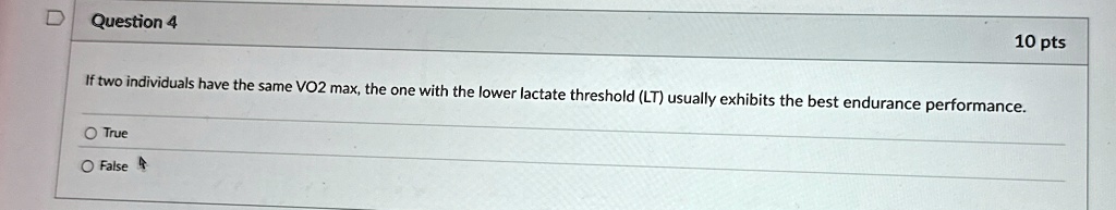 Question 4
10 pts
If two individuals have the same VO2 max, the one with the lower lactate threshold (LT) usually exhibits the best endurance performance.
O True
O False