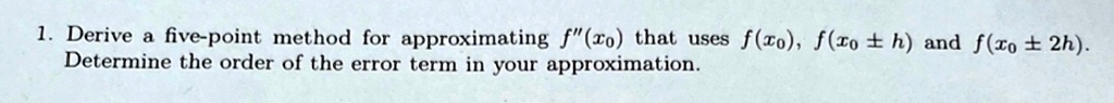 1. Derive a five-point method for approximating f”(x0) that uses f(x0), f(x0 ± h) and f(x0 ± 2h). 

Determine the order of the error term in your approximation.