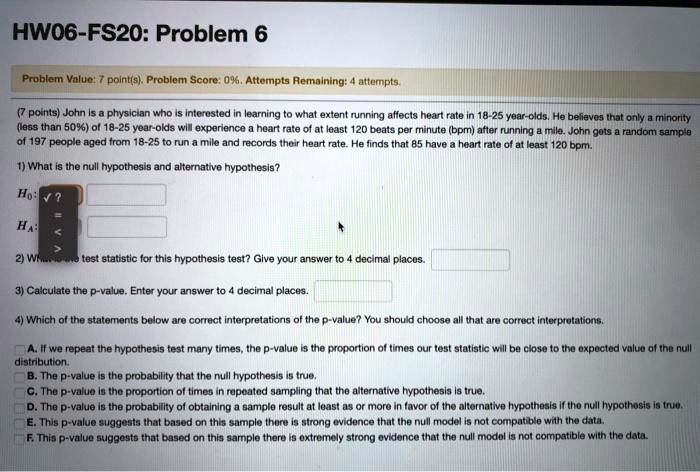 HW06-FS20: Problem 6

Problem Value: 7 point(s). Problem Score: 0%. Attempts Remaining: 4 attempts.

(7 points) John is a physician who is interested in learning to what extent running affects heart rate in 18-25 year-olds. He believes that only a minority (less than 50%) of 18-25 year-olds will experience a heart rate of at least 120 beats per minute (bpm) after running a mile. John gets a random sample of 197 people aged from 18-25 to run a mile and records their heart rate. He finds that 85 have a heart rate of at least 120 bpm.

1) What is the null hypothesis and alternative hypothesis?

2) What is the test statistic for this hypothesis test? Give your answer to 4 decimal places.

3) Calculate the p-value. Enter your answer to 4 decimal places.

4) Which of the statements below are correct interpretations of the p-value? You should choose all that are correct interpretations.

A. If we repeat the hypothesis test many times, the p-value is the proportion of times our test statistic will be close to the expected value of the null distribution.
B. The p-value is the probability that the null hypothesis is true.
C. The p-value is the proportion of times in repeated sampling that the alternative hypothesis is true.
D. The p-value is the probability of obtaining a sample result at least as or more in favor of the alternative hypothesis if the null hypothesis is true.
E. This p-value suggests that based on this sample there is strong evidence that the null model is not compatible with the data.
F. This p-value suggests that based on this sample there is extremely strong evidence that the null model is not compatible with the data.