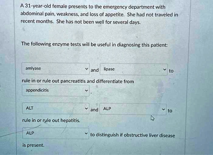 A 31-year-old female presents to the emergency department with
abdominal pain, weakness, and loss of appetite. She had not traveled in
recent months. She has not been well for several days.
The following enzyme tests will be useful in diagnosing this patient:
amlyase
and lipase
to
rule in or rule out pancreatitis and differentiate from
appendicitis
ALT
and ALP
to
rule in or rule out hepatitis.
ALP
to distinguish if obstructive liver disease
is present.