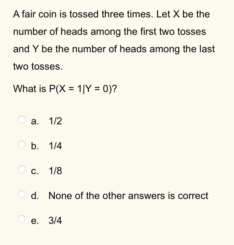 A fair coin is tossed three times. Let X be the
number of heads among the first two tosses
and Y be the number of heads among the last
two tosses.

What is P(X = 1|Y = 0)?

a. 1/2
b. 1/4
c. 1/8
d. None of the other answers is correct
e. 3/4