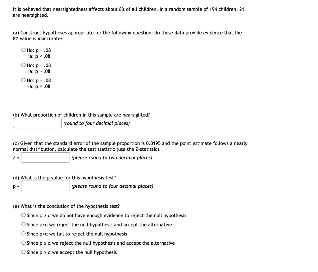 It is believed that nearsightedness affects about 8% of all children. In a random sample of 194 children, 21
are nearsighted.

(a) Construct hypotheses appropriate for the following question: do these data provide evidence that the
8% value is inaccurate?

Ho: p = .08
Ha: p < .08

Ho: p = .08
Ha: p > .08

Ho: p = .08
Ha: p ? .08

(b) What proportion of children in this sample are nearsighted?
(round to four decimal places)

(c) Given that the standard error of the sample proportion is 0.0195 and the point estimate follows a nearly
normal distribution, calculate the test statistic (use the Z-statistic).
Z = (please round to two decimal places)

(d) What is the p-value for this hypothesis test?
p = (please round to four decimal places)

(e) What is the conclusion of the hypothesis test?
Since p ? ? we do not have enough evidence to reject the null hypothesis
Since p < ? we reject the null hypothesis and accept the alternative
Since p < ? we fail to reject the null hypothesis
Since p ? ? we reject the null hypothesis and accept the alternative
Since p ? ? we accept the null hypothesis