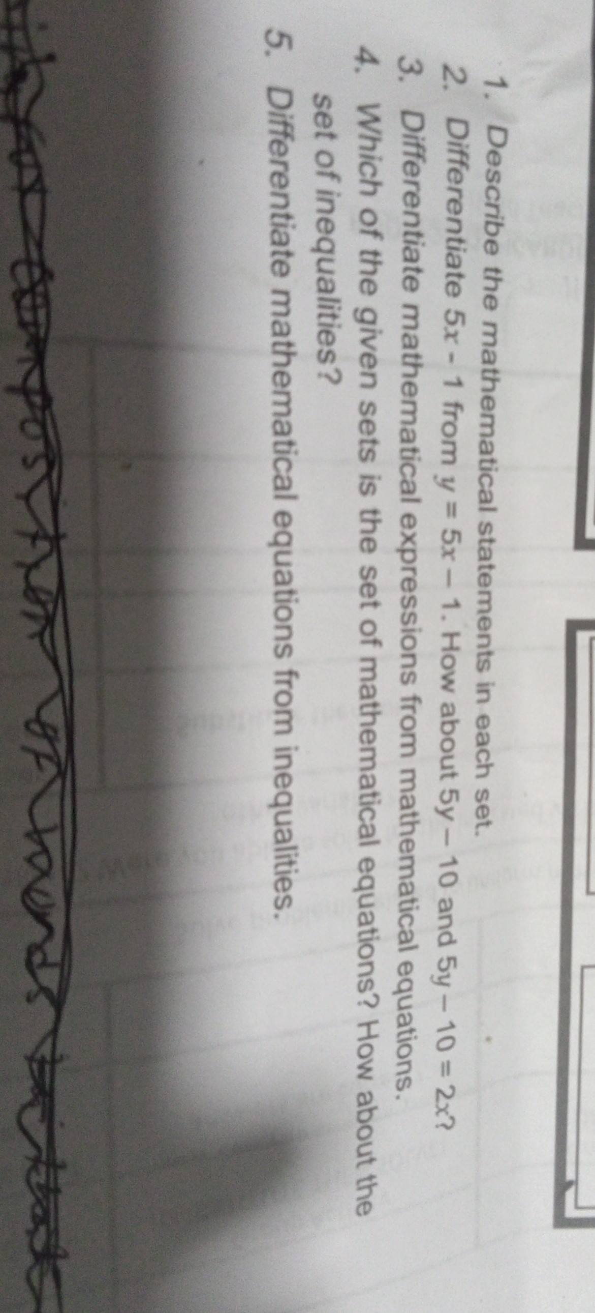1. Describe the mathematical statements in each set.
2. Differentiate 5 x-1 from y=5 x-1. How about 5 y-10 and 5 y-10=2 x ?
3. Differentiate mathematical expressions from mathematical equations.
4. Which of the given sets is the set of mathematical equations? How about the set of inequalities?
5. Differentiate mathematical equations from inequalities.