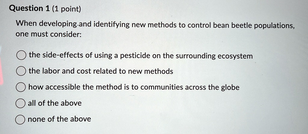 Question 1 (1 point)
When developing and identifying new methods to control bean beetle populations,
one must consider:
the side-effects of using a pesticide on the surrounding ecosystem
the labor and cost related to new methods
how accessible the method is to communities across the globe
all of the above
none of the above