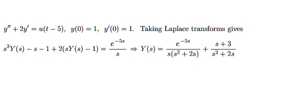 y” + 2y' = u(t - 5), y(0) = 1, y'(0) = 1. Taking Laplace transforms gives
s^2 Y(s) - s - 1 + 2(sY(s) - 1) = frace^-5ss implies Y(s) = frace^-5ss(s^2 + 2s) + fracs + 3s^2 + 2s