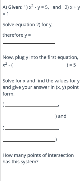 A) Given: 1) x² - y = 5, and 2) x + y = 1

Solve equation 2) for y,
therefore y =


Now, plug y into the first equation,
x² - () = 5

Solve for x and find the values for y and give your answer in (x, y) point form.
(
) and
(
)

How many points of intersection has this system?
