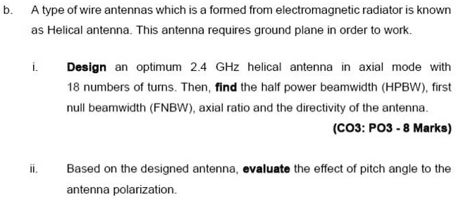b. A type of wire antennas which is a formed from electromagnetic radiator is known as Helical antenna. This antenna requires ground plane in order to work.

i. Design an optimum 2.4 GHz helical antenna in axial mode with 18 numbers of turns. Then, find the half power beamwidth (HPBW), first null beamwidth (FNBW), axial ratio and the directivity of the antenna.

ii. Based on the designed antenna, evaluate the effect of pitch angle to the antenna polarization.