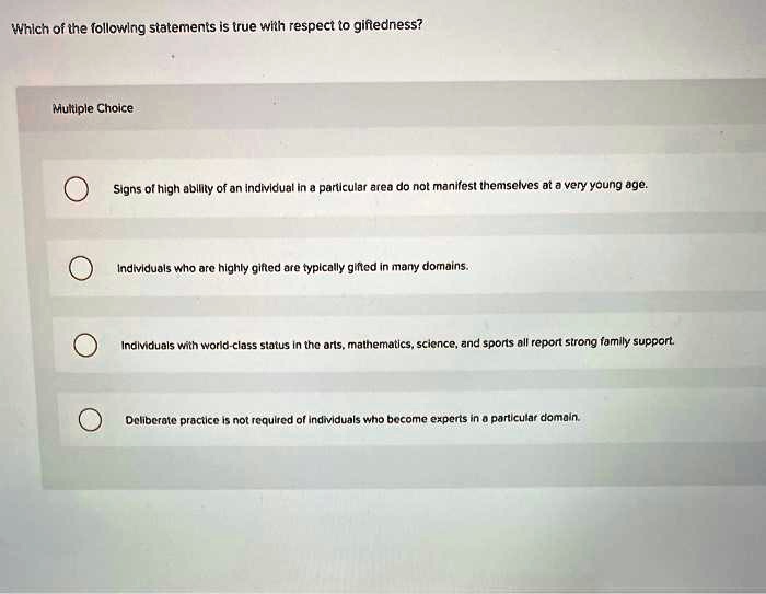 Which of the following statements is true with respect to giftedness?

Signs of high ability of an individual in a particular area do not manifest themselves at a very young age.

Individuals who are highly gifted are typically gifted in many domains.

Individuals with world-class status in the arts, mathematics, science, and sports all report strong family support.

Deliberate practice is not required of individuals who become experts in a particular domain.