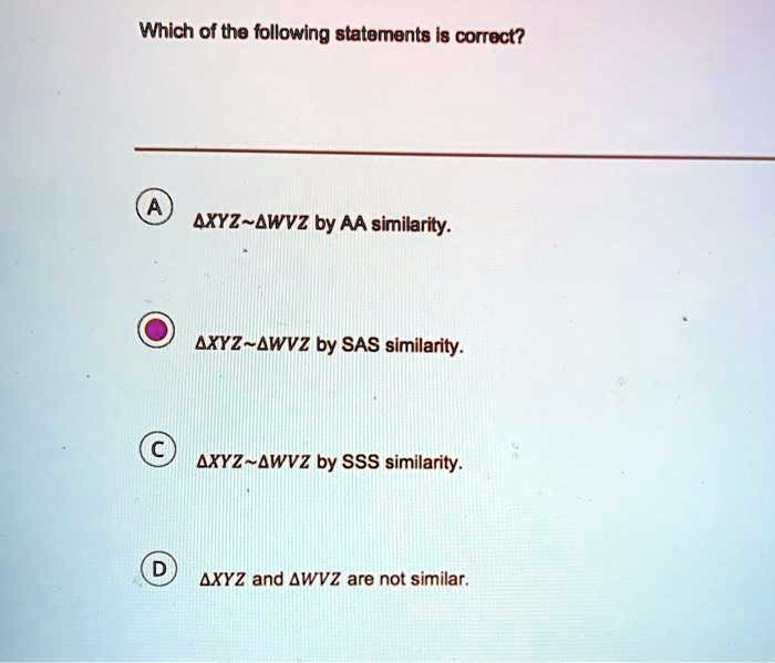 Which of the following statements is correct?

A ?XYZ ?WVZ by AA similarity.

B ?XYZ ?WVZ by SAS similarity.

C ?XYZ ?WVZ by SSS similarity.

D ?XYZ and ?WVZ are not similar.