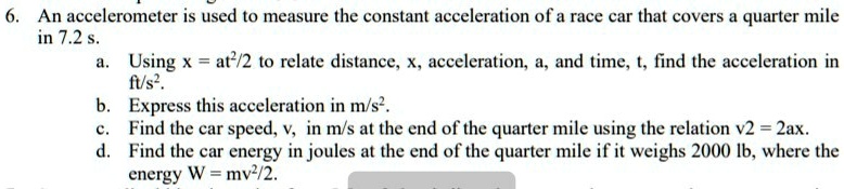6. An accelerometer is used to measure the constant acceleration of a race car that covers a quarter mile
in 7.2 s.
a. Using x = at²/2 to relate distance, x, acceleration, a, and time, t, find the acceleration in
ft/s².
b. Express this acceleration in m/s².
c. Find the car speed, v, in m/s at the end of the quarter mile using the relation v2 = 2ax.
d. Find the car energy in joules at the end of the quarter mile if it weighs 2000 lb, where the
energy W = mv²/2.