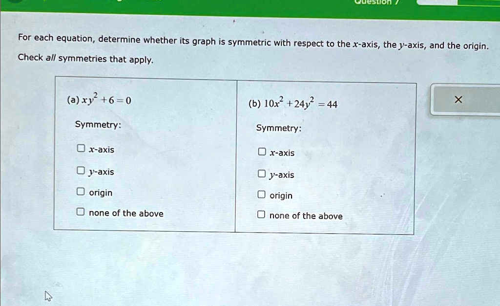 For each equation, determine whether its graph is symmetric with respect to the x-axis, the y-axis, and the origin.
Check all symmetries that apply.
(a) xy^2 + 6 = 0
Symmetry:
x-axis
y-axis
origin
none of the above
(b) 10x^2 + 24y^2 = 44
Symmetry:
x-axis
y-axis
origin
none of the above