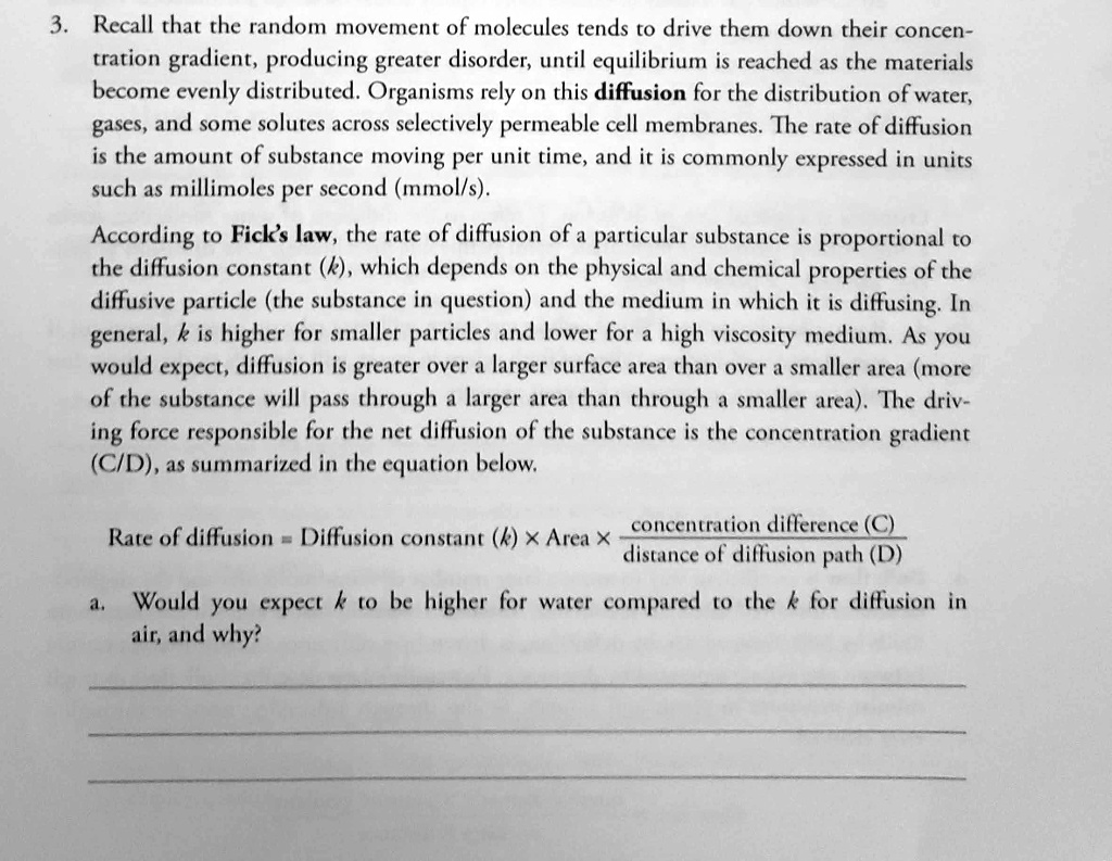 Recall that the random movement of molecules tends to drive them down their concentration gradient, producing greater disorder, until equilibrium is reached as the materials become evenly distributed. Organisms rely on this diffusion for the distribution of water, gases, and some solutes across selectively permeable cell membranes. The rate of diffusion is the amount of substance moving per unit time, and it is commonly expressed in units such as millimoles per second (mmol/s).
According to Fick's law, the rate of diffusion of a particular substance is proportional to the diffusion constant (k), which depends on the physical and chemical properties of the diffusive particle (the substance in question) and the medium in which it is diffusing. In general, k is higher for smaller particles and lower for a high viscosity medium. As you would expect, diffusion is greater over a larger surface area than over a smaller area (more of the substance will pass through a larger area than through a smaller area). The driving force responsible for the net diffusion of the substance is the concentration gradient (C/D), as summarized in the equation below.
Rate of diffusion = Diffusion constant (k) % Area % concentration difference (C) / distance of diffusion path (D)
a. Would you expect k to be higher for water compared to the k for diffusion in air, and why?