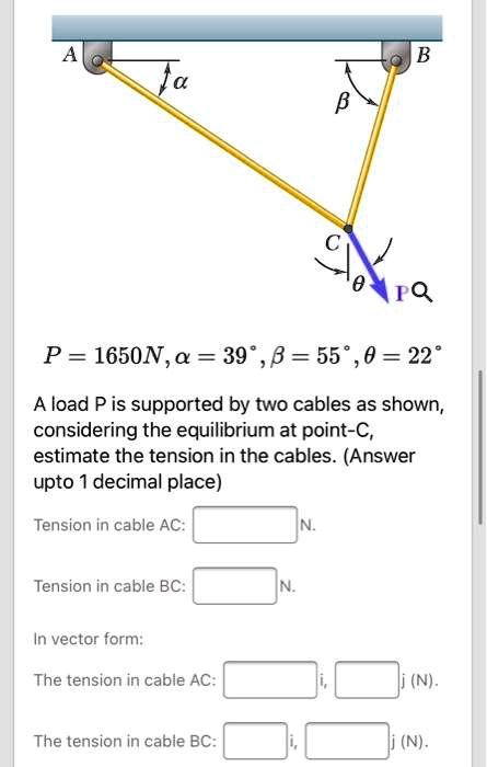 P = 1650 N, ? = 39°, ? = 55°, ? = 22°

A load P is supported by two cables as shown. Considering the equilibrium at point C, estimate the tension in the cables. (Answer up to 1 decimal place)

Tension in cable AC:  N.
Tension in cable BC:  N.

In vector form:
The tension in cable AC: [ i,  j] (N).
The tension in cable BC: [ i,  j] (N).