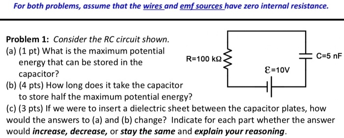 For both problems, assume that the wires and emf sources have zero internal resistance.
Problem 1: Consider the RC circuit shown.
(a) (1 pt) What is the maximum potential
energy that can be stored in the
capacitor?
(b) (4 pts) How long does it take the capacitor
to store half the maximum potential energy?
(c) (3 pts) If we were to insert a dielectric sheet between the capacitor plates, how
would the answers to (a) and (b) change? Indicate for each part whether the answer
would increase, decrease, or stay the same and explain your reasoning.