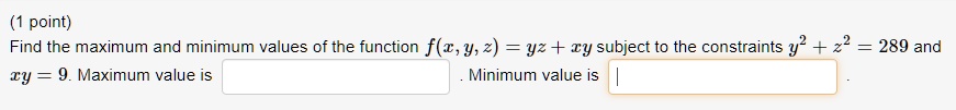Find the maximum and minimum values of the function f(x, y, z) = yz + xy subject to the constraints y^2 + z^2 = 289 and xy = 9. Maximum value is . Minimum value is .