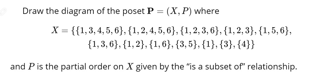 Draw the diagram of the poset P = (X, P) where
X = 1, 3, 4, 5, 6, 1, 2, 4, 5, 6, 1, 2, 3, 6, 1, 2, 3, 1, 5, 6, 1, 3, 6, 1, 2, 1, 6, 3, 5, 1, 3, 4
and P is the partial order on X given by the "is a subset of" relationship.
