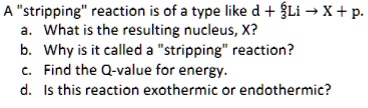 A s̈trippingr̈eaction is of a type like d + ^63Li → X + p.
a. What is the resulting nucleus, X?
b. Why is it called a s̈trippingr̈eaction?
c. Find the Q-value for energy.
d. Is this reaction exothermic or endothermic?