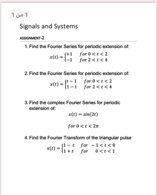 Signals and Systems

ASSIGNMENT-2

1. Find the Fourier Series for periodic extension of:
x(t) = +1 for 0 < t < 2
       -1 for 2 < t < 4

2. Find the Fourier Series for periodic extension of:
x(t) = t - 1 for 0 < t < 2
       1 - t for 2 < t < 4

3. Find the complex Fourier Series for periodic
extension of:
x(t) = sin(2t)
for 0 < t < 2?

4. Find the Fourier Transform of the triangular pulse
x(t) = 1 - t for -1 < t < 0
       1 + t for 0 < t < 1