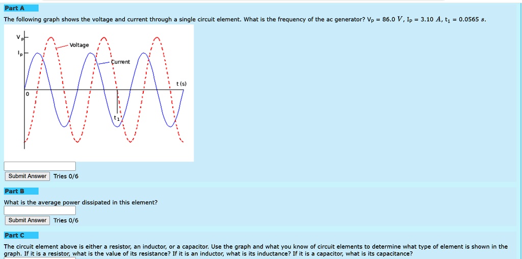 Part A
The following graph shows the voltage and current through a single circuit element. What is the frequency of the ac generator? Vp = 86.0 V, Ip = 3.10 A, t1 = 0.0565 s.
Vp
Voltage
Ip
Current
t (s)
0
t1
Part B
What is the average power dissipated in this element?
Part C
The circuit element above is either a resistor, an inductor, or a capacitor. Use the graph and what you know of circuit elements to determine what type of element is shown in the graph. If it is a resistor, what is the value of its resistance? If it is an inductor, what is its inductance? If it is a capacitor, what is its capacitance?