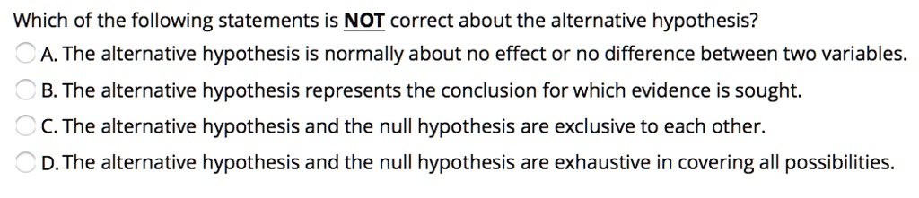 Which of the following statements is NOT correct about the alternative hypothesis? A. The alternative hypothesis is normally about no effect or no difference between two variables. B. The alternative hypothesis represents the conclusion for which evidence is sought. C. The alternative hypothesis and the null hypothesis are exclusive to each other. D. The alternative hypothesis and the null hypothesis are exhaustive in covering all possibilities.