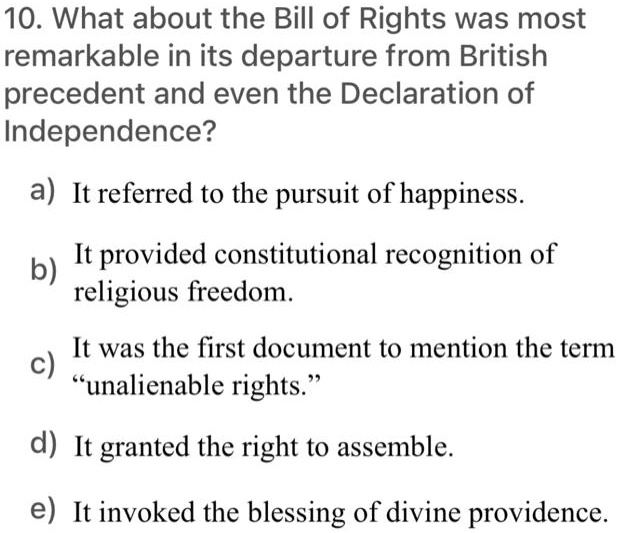 10. What about the Bill of Rights was most
remarkable in its departure from British
precedent and even the Declaration of
Independence?
a) It referred to the pursuit of happiness.
b) It provided constitutional recognition of
religious freedom.
c) It was the first document to mention the term
"unalienable rights."
d) It granted the right to assemble.
e) It invoked the blessing of divine providence.