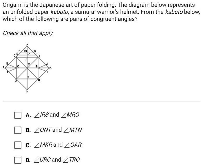 Origami is the Japanese art of paper folding. The diagram below represents an unfolded paper kabuto, a samurai warrior's helmet. From the kabuto below, which of the following are pairs of congruent angles?
Check all that apply.
A. ∠IRS and ∠MRO
B. ∠ONT and ∠MTN
C. ∠MKR and ∠OAR
D. ∠URC and ∠TRO